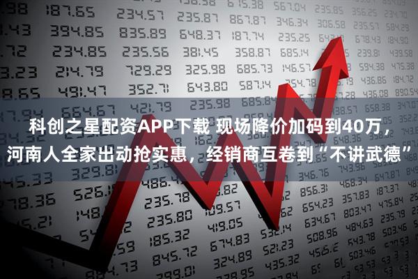 科创之星配资APP下载 现场降价加码到40万，河南人全家出动抢实惠，经销商互卷到“不讲武德”