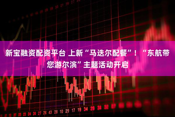 新宝融资配资平台 上新“马迭尔配餐”！“东航带您游尔滨”主题活动开启