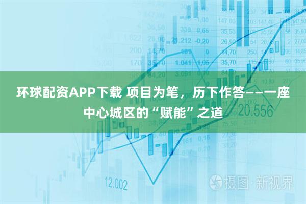 环球配资APP下载 项目为笔，历下作答——一座中心城区的“赋能”之道