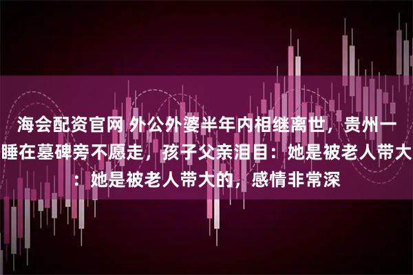 海会配资官网 外公外婆半年内相继离世，贵州一女孩因过于思念睡在墓碑旁不愿走，孩子父亲泪目：她是被老人带大的，感情非常深