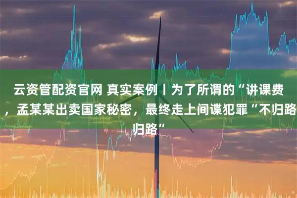 云资管配资官网 真实案例丨为了所谓的“讲课费”，孟某某出卖国家秘密，最终走上间谍犯罪“不归路”