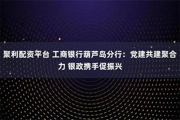 聚利配资平台 工商银行葫芦岛分行：党建共建聚合力 银政携手促振兴