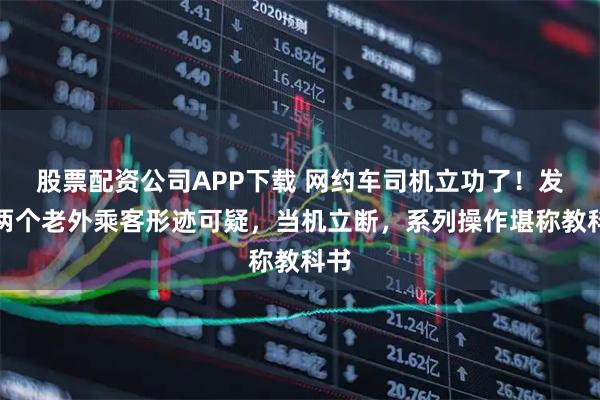 股票配资公司APP下载 网约车司机立功了！发现两个老外乘客形迹可疑，当机立断，系列操作堪称教科书