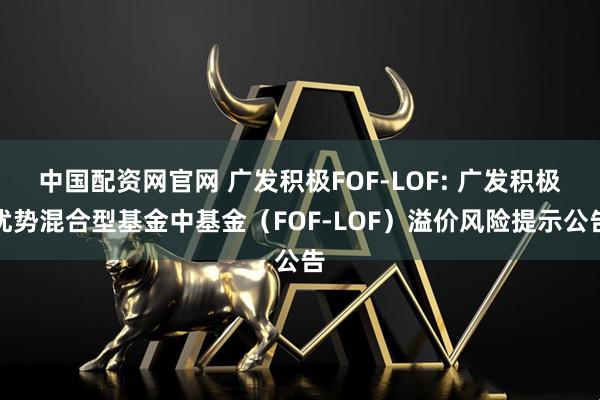 中国配资网官网 广发积极FOF-LOF: 广发积极优势混合型基金中基金（FOF-LOF）溢价风险提示公告