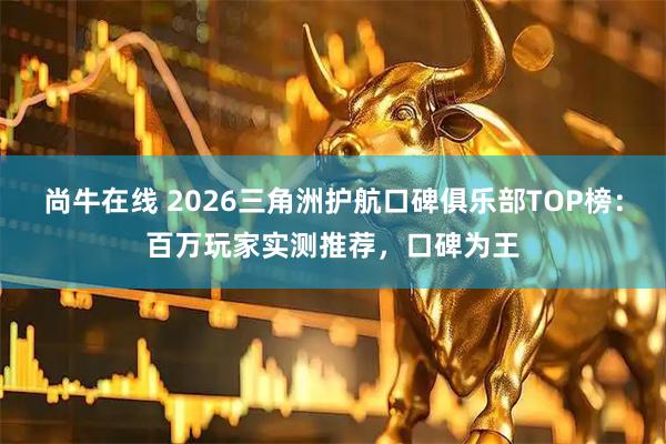 尚牛在线 2026三角洲护航口碑俱乐部TOP榜：百万玩家实测推荐，口碑为王