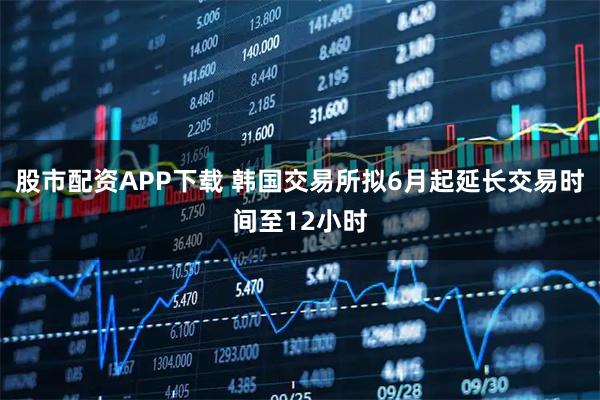 股市配资APP下载 韩国交易所拟6月起延长交易时间至12小时