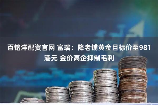 百铭洋配资官网 富瑞：降老铺黄金目标价至981港元 金价高企抑制毛利