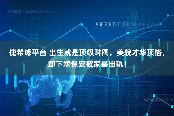 捷希缘平台 出生就是顶级财阀，美貌才华顶格，却下嫁保安被家暴出轨！