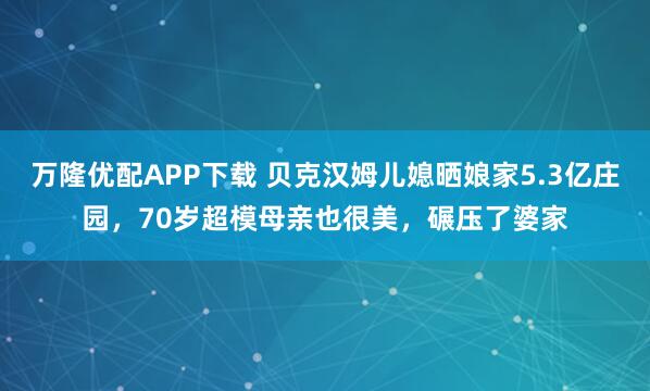 万隆优配APP下载 贝克汉姆儿媳晒娘家5.3亿庄园，70岁超模母亲也很美，碾压了婆家