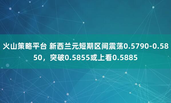火山策略平台 新西兰元短期区间震荡0.5790-0.5850，突破0.5855或上看0.5885