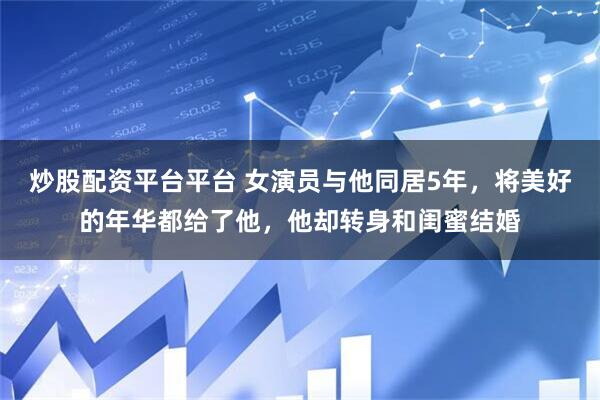 炒股配资平台平台 女演员与他同居5年，将美好的年华都给了他，他却转身和闺蜜结婚