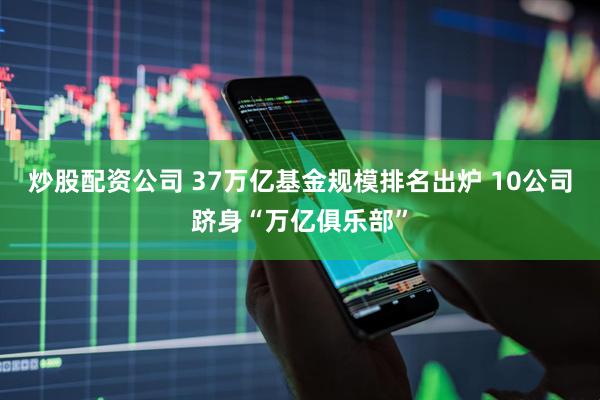 炒股配资公司 37万亿基金规模排名出炉 10公司跻身“万亿俱乐部”