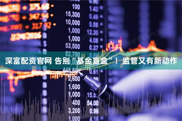 深富配资官网 告别“基金盲盒”！监管又有新动作