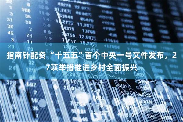 指南针配资 “十五五”首个中央一号文件发布，27项举措推进乡村全面振兴