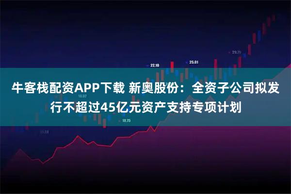 牛客栈配资APP下载 新奥股份：全资子公司拟发行不超过45亿元资产支持专项计划