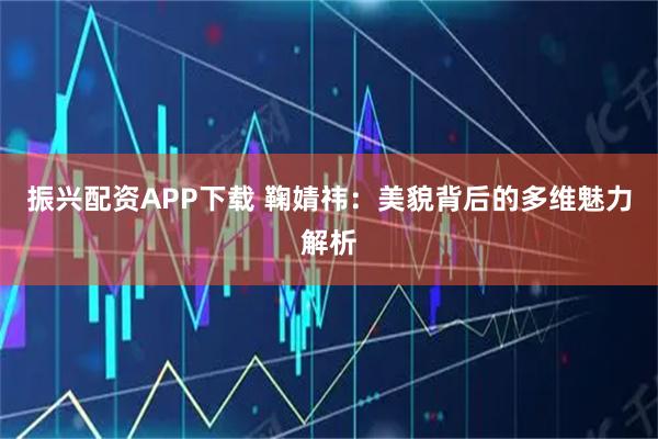 振兴配资APP下载 鞠婧祎：美貌背后的多维魅力解析