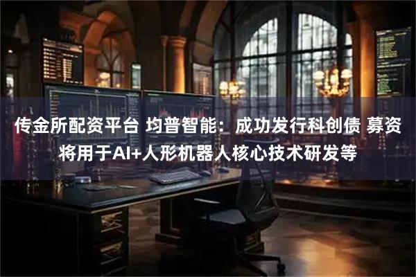 传金所配资平台 均普智能：成功发行科创债 募资将用于AI+人形机器人核心技术研发等