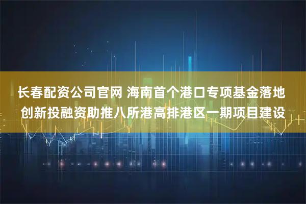 长春配资公司官网 海南首个港口专项基金落地 创新投融资助推八所港高排港区一期项目建设