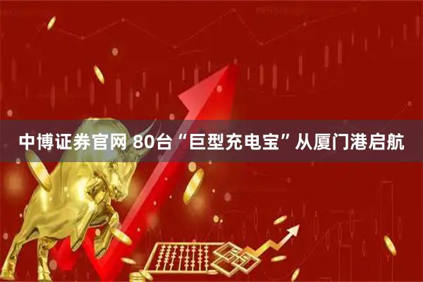 中博证券官网 80台“巨型充电宝”从厦门港启航