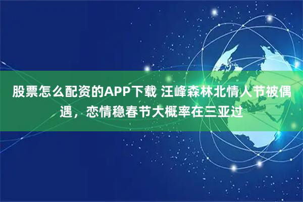 股票怎么配资的APP下载 汪峰森林北情人节被偶遇，恋情稳春节大概率在三亚过