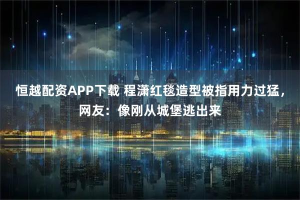 恒越配资APP下载 程潇红毯造型被指用力过猛，网友：像刚从城堡逃出来