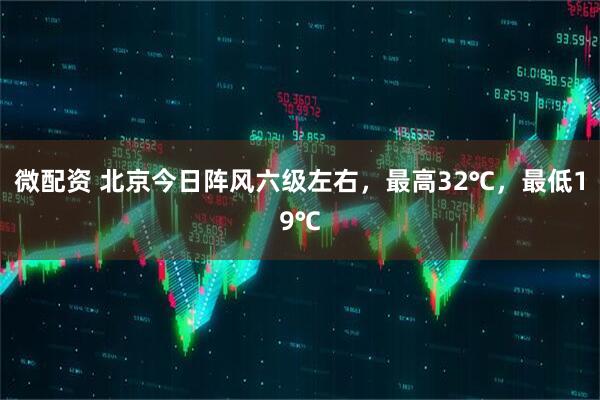 微配资 北京今日阵风六级左右，最高32℃，最低19℃
